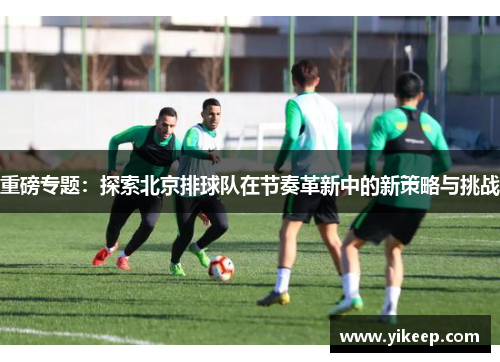 重磅专题：探索北京排球队在节奏革新中的新策略与挑战