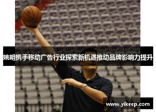 姚明携手移动广告行业探索新机遇推动品牌影响力提升